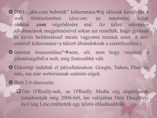  2001: „dot-com buborék” kidurranásaúj időszak kezdődött a
  web    történelemben     (dotcom:     az   internetes    üzleti
  oldalak .com végződésére utal. Az üzleti internetes
  alkalmazások megjelenésével sokan azt remélték, hogy gyorsan
  és kevés befektetéssel mesés vagyonra tesznek szert. A dot-
  comlufi kidurranása=a túlzott ábrándoknak a szertefoszlása.)
 Internet összeomlása?nem, sőt, nem hogy veszített a
  jelentőségéből a web, még fontosabbá vált.
 Ekkortájt indultak el pályafutásukon: Google, Yahoo, Ebay, és
  más, ma már webóriásnak számító cégek.
 Web 2.0 elnevezés:
   Tim O'Really-nek, az O'Really Media cég alapítójának
    tulajdonítják még 2004-ből, ám valójában Dale Daugherty
    és Craig Line említették egy közös előadásukban.
 