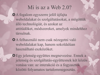 Mi is az a Web 2.0?
A fogalom egyszerre jelöl újfajta
 weboldalakat és szolgáltatásokat, a mögöttük
 álló technológiát, és azokat az
 attitűdöket, módszereket, amelyek mindehhez
 társulnak.
A felhasználó nem csak nézegetni való
 weboldalakat kap, hanem sokoldalúan
 használható eszközöket.
Egy jelenség-együttes megnevezése. Ennek a
 jelenség és szolgáltatás-együttesnek két közös
 vonása van: az interakció és a fogyasztók
 közötti folyamatos tartalommegosztás.
 