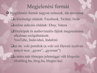 Megjelenési formái
 Megjelenési formái nagyon színesek, ide tartoznak:
   a közösségi oldalak: Facebook, Twitter, Iwiw
   online aukciós oldalak: Ebay, Vatera
   fényképek és audiovizuális fájlok megosztására
    alkalmas szolgáltatások:
    YouTube, Indavideó, Indafotó
   az ún. wiki portálok (a wiki szó Hawaii nyelven
    annyit tesz: „gyors”, „gyorsan”)
   a mára már tömeges jelenséggé vált blogolás
    (freeblog.hu, blog.hu, blogter.hu)
 