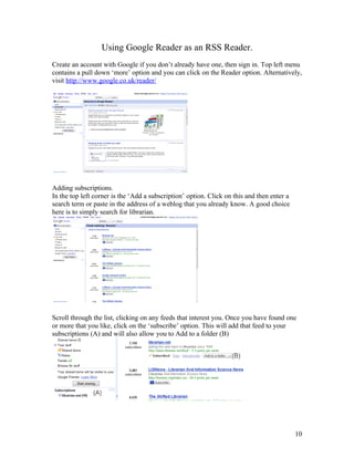Using Google Reader as an RSS Reader.
Create an account with Google if you don’t already have one, then sign in. Top left menu
contains a pull down ‘more’ option and you can click on the Reader option. Alternatively,
visit http://www.google.co.uk/reader/




Adding subscriptions.
In the top left corner is the ‘Add a subscription’ option. Click on this and then enter a
search term or paste in the address of a weblog that you already know. A good choice
here is to simply search for librarian.




Scroll through the list, clicking on any feeds that interest you. Once you have found one
or more that you like, click on the ‘subscribe’ option. This will add that feed to your
subscriptions (A) and will also allow you to Add to a folder (B)




                                                                                            10
 