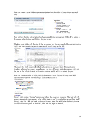 You can create a new folder to put subscriptions into, in order to keep things neat and
tidy.




You will see that the subscription has been added to the appropriate folder. I’ve added a
few more subscriptions and folders for you to see.

Clicking on a folder will display all the new posts in a list or expanded format (option top
right) and you can view a post in more detail by clicking on the title.




Alternatively, click on an individual subscription to just view that. The number in
brackets tells you how many unread posts you have. If you wish to keep posts, click on
the star to the left of the title in the main window and it will be retained for you.

You can also subscribe to feeds directly from sites. Most feeds will have some RSS
option available (look for the orange icon) and click on it.




Simply click on the ‘Google’ option and follow the onscreen prompts. Alternatively, if
you see a page of what appears to be gibberish text you’ve reached the actual feed itself.
Simply copy the URL, go back to Google Reader, open the Add Subscription option as
detailed above and paste in the URL, then add the page as normal




                                                                                          11
 