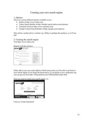 Creating your own search engine

1. Options
There are various different options available to you –
   • Rollyo at http://www.rollyo.com
   • Yahoo Search Builder at http://builder.search.yahoo.com/m/promo
   • Eurekster Swicki at http://www.eurekster.com/
   • Google Custom Search Builder at http://google.com/coop/cse/

They all do a similar job in a similar way. Rollyo is perhaps the quickest, so we’ll use
that.

2. Creating the search engine
Visit http://www.rollyo.com

Register with the resource




Either add in your own email address (which means that you’ll be able to get back to
your search engine if you forget the password) or if you prefer to use a temporary one,
you can get one from http://10minutemail.com/10MinuteMail/index.html

Next you want to create your search engine, so…




Click on ‘Create Searchroll’




                                                                                           12
 