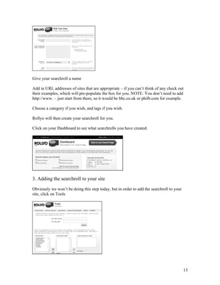 Give your searchroll a name

Add in URL addresses of sites that are appropriate – if you can’t think of any check out
their examples, which will pre-populate the box for you. NOTE: You don’t need to add
http://www. – just start from there, so it would be bbc.co.uk or philb.com for example.

Choose a category if you wish, and tags if you wish.

Rollyo will then create your searchroll for you.

Click on your Dashboard to see what searchrolls you have created.




3. Adding the searchroll to your site

Obviously we won’t be doing this step today, but in order to add the searchroll to your
site, click on Tools




                                                                                          13
 