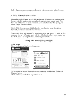 Follow the on-screen prompts, copy and paste the code onto your site and you’re done.


4. Using the Google search engine

First of all, visit http://www.google.com/coop/cse/ and choose to create a search engine.
In order to do this you do need to have a Google account, so use yours to log in if you
have one, or follow the on screen prompts to get one (it’s free, other than giving your
soul to Google forever of course).

Simply fill in the boxes as provided by Google – search engine name, description,
keywords, resources to use, and some sites to use.

When you’re happy with what you’ve got, continue to the next stage, try it out in preview
mode and then save it. You can return to it via a URL Google offers you, or you can take
the HTML code – cut and paste it and put it onto your own site.

                      Setting up a weblog using Blogger
1. The basics
First, visit Blogger at http://www.blogger.com




We’re going to be creating our first ever blog, so we need to click on the ‘Create your
blog now’ arrow.
This then takes you to the basic registration screen.




                                                                                          14
 