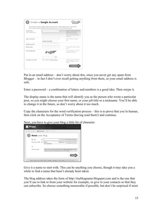 Put in an email address – don’t worry about this, since you never get any spam from
Blogger – in fact I don’t ever recall getting anything from them, so your email address is
safe.

Enter a password – a combination of letters and numbers is a good idea. Then retype it.

The display name is the name that will identify you as the person who wrote a particular
post, so you might choose your first name, or your job title or a nickname. You’ll be able
to change it in the future, so don’t worry about it too much.

Copy the characters for the word verification process – this is to prove that you’re human,
then click on the Acceptance of Terms (having read them!) and continue.

Next, you have to give your blog a little bit of character.




Give it a name to start with. This can be anything you choose, though it may take you a
while to find a name that hasn’t already been taken.

The blog address takes the form of http://myblogname.blogspot.com and is the one that
you’ll use to link to from your website for example, or give to your contacts so that they
can subscribe. So choose something memorable if possible, but don’t be surprised if most


                                                                                          15
 