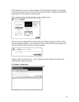 of the options that you try are taken. Blogger will be hosting the blog for you, although
you can always host it on your own site if you prefer, but that’s a slightly more technical
option than we’ll be looking at in this tutorial.

Click continue, and you’ll then be taken to the template screen.




This gives you the opportunity to decide what your weblog is going to look like. There
are a fair number of options – just scroll down until you find one that you’re happy with.
Click in the little circular radio box and then continue.




Woohoo! Major excitement now – you’ve actually got your weblog. Just click on the
‘Start Posting’ option to continue.

2. Writing a weblog entry
You can now start to write an entry into your weblog.




                                                                                         16
 