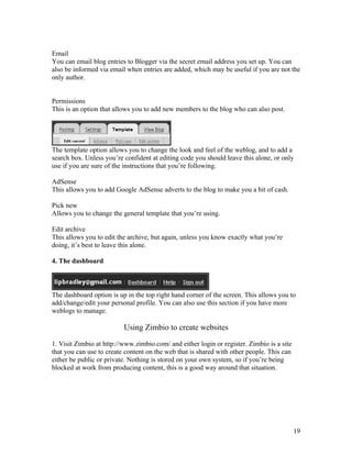 Email
You can email blog entries to Blogger via the secret email address you set up. You can
also be informed via email when entries are added, which may be useful if you are not the
only author.


Permissions
This is an option that allows you to add new members to the blog who can also post.




The template option allows you to change the look and feel of the weblog, and to add a
search box. Unless you’re confident at editing code you should leave this alone, or only
use if you are sure of the instructions that you’re following.

AdSense
This allows you to add Google AdSense adverts to the blog to make you a bit of cash.

Pick new
Allows you to change the general template that you’re using.

Edit archive
This allows you to edit the archive, but again, unless you know exactly what you’re
doing, it’s best to leave this alone.

4. The dashboard



The dashboard option is up in the top right hand corner of the screen. This allows you to
add/change/edit your personal profile. You can also use this section if you have more
weblogs to manage.

                          Using Zimbio to create websites

1. Visit Zimbio at http://www.zimbio.com/ and either login or register. Zimbio is a site
that you can use to create content on the web that is shared with other people. This can
either be public or private. Nothing is stored on your own system, so if you’re being
blocked at work from producing content, this is a good way around that situation.




                                                                                           19
 