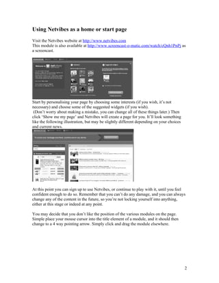 Using Netvibes as a home or start page
Visit the Netvibes website at http://www.netvibes.com
This module is also available at http://www.screencast-o-matic.com/watch/cQnh1PnPj as
a screencast.




Start by personalising your page by choosing some interests (if you wish, it’s not
necessary) and choose some of the suggested widgets (if you wish).
 (Don’t worry about making a mistake, you can change all of these things later.) Then
click ‘Show me my page’ and Netvibes will create a page for you. It’ll look something
like the following illustration, but may be slightly different depending on your choices
and current news.




At this point you can sign up to use Netvibes, or continue to play with it, until you feel
confident enough to do so. Remember that you can’t do any damage, and you can always
change any of the content in the future, so you’re not locking yourself into anything,
either at this stage or indeed at any point.

You may decide that you don’t like the position of the various modules on the page.
Simple place your mouse cursor into the title element of a module, and it should then
change to a 4 way pointing arrow. Simply click and drag the module elsewhere.




                                                                                           2
 