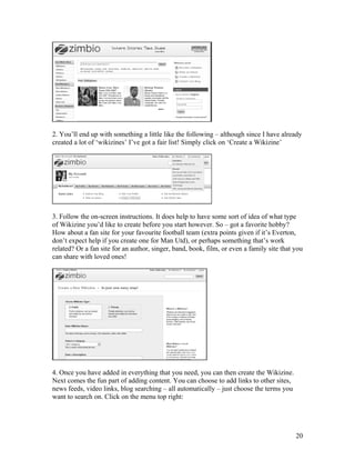 2. You’ll end up with something a little like the following – although since I have already
created a lot of ‘wikizines’ I’ve got a fair list! Simply click on ‘Create a Wikizine’




3. Follow the on-screen instructions. It does help to have some sort of idea of what type
of Wikizine you’d like to create before you start however. So – got a favorite hobby?
How about a fan site for your favourite football team (extra points given if it’s Everton,
don’t expect help if you create one for Man Utd), or perhaps something that’s work
related? Or a fan site for an author, singer, band, book, film, or even a family site that you
can share with loved ones!




4. Once you have added in everything that you need, you can then create the Wikizine.
Next comes the fun part of adding content. You can choose to add links to other sites,
news feeds, video links, blog searching – all automatically – just choose the terms you
want to search on. Click on the menu top right:




                                                                                           20
 
