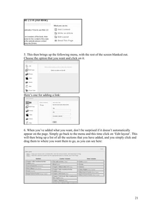 5. This then brings up the following menu, with the rest of the screen blanked out.
Choose the option that you want and click on it.




Here’s one for adding a link:




6. When you’ve added what you want, don’t be surprised if it doesn’t automatically
appear on the page. Simply go back to the menu and this time click on ‘Edit layout’. This
will then bring up a list of all the sections that you have added, and you simply click and
drag them to where you want them to go, as you can see here:




                                                                                         21
 