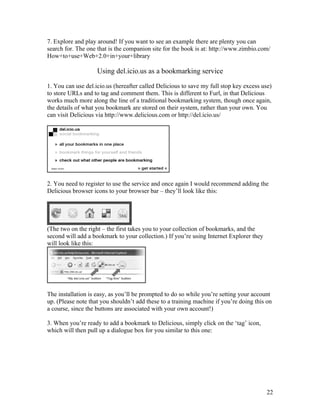 7. Explore and play around! If you want to see an example there are plenty you can
search for. The one that is the companion site for the book is at: http://www.zimbio.com/
How+to+use+Web+2.0+in+your+library

                    Using del.icio.us as a bookmarking service

1. You can use del.icio.us (hereafter called Delicious to save my full stop key excess use)
to store URLs and to tag and comment them. This is different to Furl, in that Delicious
works much more along the line of a traditional bookmarking system, though once again,
the details of what you bookmark are stored on their system, rather than your own. You
can visit Delicious via http://www.delicious.com or http://del.icio.us/




2. You need to register to use the service and once again I would recommend adding the
Delicious browser icons to your browser bar – they’ll look like this:




(The two on the right – the first takes you to your collection of bookmarks, and the
second will add a bookmark to your collection.) If you’re using Internet Explorer they
will look like this:




The installation is easy, as you’ll be prompted to do so while you’re setting your account
up. (Please note that you shouldn’t add these to a training machine if you’re doing this on
a course, since the buttons are associated with your own account!)

3. When you’re ready to add a bookmark to Delicious, simply click on the ‘tag’ icon,
which will then pull up a dialogue box for you similar to this one:




                                                                                         22
 