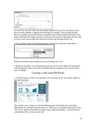 As you’ll see, the URL and a title are already included for you. You can add any notes
that you want, perhaps a clipping from the page for example. Then you add any tags –
these are simply keywords that help you describe and recall the bookmarked page in the
future. Delicious will suggest tags for you based on the content of the page, previous tags
you have used, and any tags that others have used to tag this page before you.

4. You can then search for bookmarked pages in the future using the search option:




Delicious will then return matches for the search that you’ve run.

5. Delicious provides a lot of functionality and you can of course share your bookmarks
with other people either in the form of an RSS feed for example, or you can put a feed
onto a webpage.
                       Creating a wiki using PB Works
1. Visit the website at http://www.pbworks.com/ and click on the ‘get started’ option in
the right hand pane.




This will give you a chance to view the different types of wiki that you can produce –
educational, law, general, personal and so on. When you’ve explored, click on one of the
‘Try it now’ options. This leads to another screen with pricing plans – you’ll obviously
want the basic/free version to start with.


                                                                                           23
 