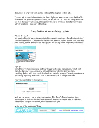 Remember to save your work as you continue! (Save option bottom left).

You can add in more information in the form of plugins. You can also embed video files,
either ones that you have uploaded or that you’ve got via YouTube. It’s also possible to
add files that you’ve uploaded, although you’ll need to download them before you can
actively use them – you can’t edit online.


                    Using Twitter as a microblogging tool
What is Twitter?
It’s a tool at http://www.twitter.com that allows you to microblog – broadcast content of
140 characters or less. You can subscribe to other people’s tweets, publish your own onto
your weblog, search Twitter to see what people are talking about, keep up to date and so
on.




Sign up
Go to https://twitter.com/signup and you’ll need to choose a signup name, which will
then also become your personalized URL at http://www.twitter.com/username
Providing Twitter with your email details allows it to check to see if any of your contacts
are already signed up. You don’t have to do this however, if you prefer not to.

You’ll then go to the Twitter screen:




And you can simply type in what you’re doing. This doesn’t do much as this stage
because you’re basically just talking to yourself. So really what you need to do is find
some friends that you can follow, and who can follow you.

At the top of the screen you’ll see:




                                                                                           25
 