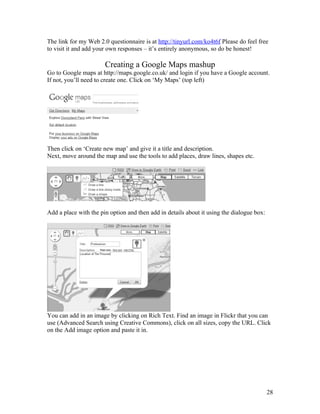 The link for my Web 2.0 questionnaire is at http://tinyurl.com/ko4t6f Please do feel free
to visit it and add your own responses – it’s entirely anonymous, so do be honest!

                       Creating a Google Maps mashup
Go to Google maps at http://maps.google.co.uk/ and login if you have a Google account.
If not, you’ll need to create one. Click on ‘My Maps’ (top left)




Then click on ‘Create new map’ and give it a title and description.
Next, move around the map and use the tools to add places, draw lines, shapes etc.




Add a place with the pin option and then add in details about it using the dialogue box:




You can add in an image by clicking on Rich Text. Find an image in Flickr that you can
use (Advanced Search using Creative Commons), click on all sizes, copy the URL. Click
on the Add image option and paste it in.




                                                                                           28
 