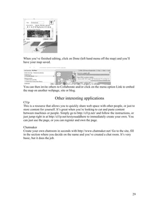 When you’ve finished editing, click on Done (left hand menu off the map) and you’ll
have your map saved.




You can then invite others to Collaborate and/or click on the menu option Link to embed
the map on another webpage, site or blog.

                         Other interesting applications
Cl1p
This is a resource that allows you to quickly share web space with other people, or just to
store content for yourself. It’s great when you’re looking to cut and paste content
between machines or people. Simply go to http://cl1p.net/ and follow the instructions, or
just jump right in at http://cl1p.net/textyouaddhere to immediately create your own. You
can just use the page, or you can register and own the page.

Chatmaker
Create your own chatroom in seconds with http://www.chatmaker.net/ Go to the site, fill
in the section where you decide on the name and you’ve created a chat room. It’s very
basic, but it does the job.




                                                                                         29
 