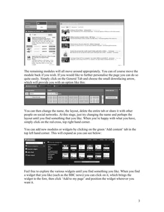 The remaining modules will all move around appropriately. You can of course move the
module back if you wish. If you would like to further personalise the page you can do so
quite easily. Simply click on the General Tab and choose the small downfacing arrow,
which will provide you with an option like this:




You can then change the name, the layout, delete the entire tab or share it with other
people on social networks. At this stage, just try changing the name and perhaps the
layout until you find something that you like. When you’re happy with what you have,
simply click on the red cross, top right hand corner.

You can add new modules or widgets by clicking on the green ‘Add content’ tab in the
top left hand corner. This will expand as you can see below:




Feel free to explore the various widgets until you find something you like. When you find
a widget that you like (such as the BBC news) you can click on it, which brings the
widget to the fore, then click ‘Add to my page’ and position the widget wherever you
want it.




                                                                                           3
 