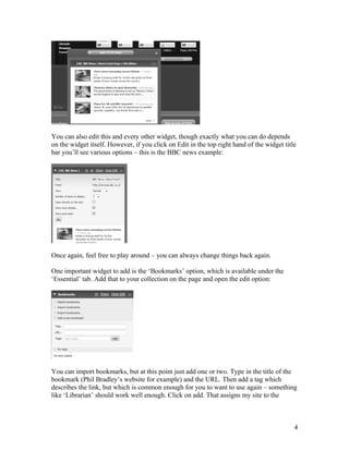 You can also edit this and every other widget, though exactly what you can do depends
on the widget itself. However, if you click on Edit in the top right hand of the widget title
bar you’ll see various options – this is the BBC news example:




Once again, feel free to play around – you can always change things back again.

One important widget to add is the ‘Bookmarks’ option, which is available under the
‘Essential’ tab. Add that to your collection on the page and open the edit option:




You can import bookmarks, but at this point just add one or two. Type in the title of the
bookmark (Phil Bradley’s website for example) and the URL. Then add a tag which
describes the link, but which is common enough for you to want to use again – something
like ‘Librarian’ should work well enough. Click on add. That assigns my site to the



                                                                                            4
 
