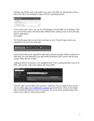 Librarian tag. Do the same with another site, such as the BBC site and tag that as News,
then click Add. Your bookmark widget will look something like this:




If you click on the ‘News’ tag, my site will disappear, and the BBC site will appear. This
way you can have many sites listed under different tabs, making it easy to move through
them as appropriate.
New pages

The Netvibes page that you have been working on is the ‘General’ page (unless you
renamed it), but you’ll see other tabs:




Each of these tabs can be regarded as individual, and you can place whatever material on
them that you wish (although if you add another bookmarks tab it comes with the same
content, hence the use of tags)

Adding an RSS or newsfeed is very straightforward. Visit a weblog and take a note of its
URL, open up the ‘Add a feed’ option and choose RSS.




Type the URL into the address bar and click ‘Add Feed’ (If you simply want to try this
out, try adding http://www.philbradley.typepad.com to add mine). Click on the widget
that is created and choose to add it to your page. (If you are given multiple options just
choose one, it doesn’t really matter which.)




                                                                                             5
 