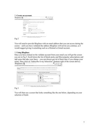 2. Create an account.




Fig 2

You will need to provide Bloglines with an email address that you can access during the
course – until you have validated the address Bloglines will not let you continue, so I
would suggest giving it something such as a Hotmail or Gmail account.

3. Using Bloglines
Once you have clicked on the validate account from your email you will get the screen
you see in Fig 3. Scroll down the list of Quick picks and Most popular subscriptions and
add some that take your fancy – you can always get rid of them later if you change your
mind. Then click on ‘Subscribe to my Selections’ (bottom right of the screen above).




Fig 3

You will then see a screen that looks something like the one below, depending on your
selection of feeds:




                                                                                           7
 