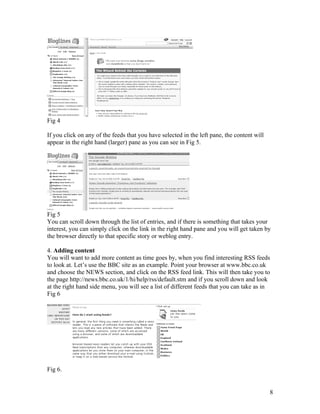 Fig 4

If you click on any of the feeds that you have selected in the left pane, the content will
appear in the right hand (larger) pane as you can see in Fig 5.




Fig 5
You can scroll down through the list of entries, and if there is something that takes your
interest, you can simply click on the link in the right hand pane and you will get taken by
the browser directly to that specific story or weblog entry.

4. Adding content
You will want to add more content as time goes by, when you find interesting RSS feeds
to look at. Let’s use the BBC site as an example. Point your browser at www.bbc.co.uk
and choose the NEWS section, and click on the RSS feed link. This will then take you to
the page http://news.bbc.co.uk/1/hi/help/rss/default.stm and if you scroll down and look
at the right hand side menu, you will see a list of different feeds that you can take as in
Fig 6




Fig 6.


                                                                                             8
 