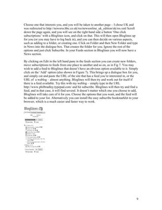 Choose one that interests you, and you will be taken to another page – I chose UK and
was redirected to http://newsrss.bbc.co.uk/rss/newsonline_uk_edition/uk/rss.xml Scroll
down the page again, and you will see on the right hand side a button ‘One click
subscriptions’ with a Bloglines icon, and click on that. This will then open Bloglines up
for you (or you may have to log back in), and you can then decide on various aspects,
such as adding to a folder, or creating one. Click on Folder and then New Folder and type
in News into the dialogue box. That creates the folder for you. Ignore the rest of the
options and just click Subscribe. In your Feeds section in Bloglines you will now have a
News section.

By clicking on Edit in the left hand pane in the feeds section you can create new folders,
move subscriptions to feeds from one place to another and so on, as in Fig 7. You may
wish to add a feed to Bloglines that doesn’t have an obvious option available to it. Simply
click on the ‘Add’ option (also shown in Figure 7). This brings up a dialogue box for you,
and simply cut and paste the URL of the site that has a feed you’re interested in, or the
URL of a weblog – almost anything. Bloglines will then try and work out for itself if
there is a feed available. Try this with my weblog – simply type in the URL
http://www.philbradley.typepad.com/ and hit subscribe. Bloglines will then try and find a
feed, and in that case, it will find several. It doesn’t matter which one you choose to add,
Bloglines will take care of it for you. Choose the options that you want, and the feed will
be added to your list. Alternatively you can install the easy subscribe bookmarklet to your
browser, which is a much easier and faster way to work.




                                                                                          9
 