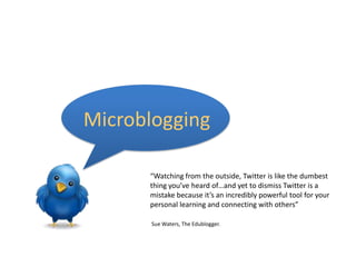 Microblogging“Watching from the outside, Twitter is like the dumbest thing you’ve heard of…and yet to dismiss Twitter is a mistake because it’s an incredibly powerful tool for your personal learning and connecting with others” Sue Waters, The Edublogger.