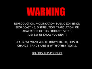 WARNINGREPRODUCTION, MODIFICATION, PUBLIC EXHIBITION BROADCASTING, DISTRIBUTION, TRANSLATION, OR ADAPTATION OF THIS PRODUCT IS FINE, JUST LET US KNOW YOU DID IT!REALLY, WE WANT YOU TO DOWNLOAD IT, COPY IT, CHANGE IT AND SHARE IT WITH OTHER PEOPLE.DO COPY THIS PRODUCT
