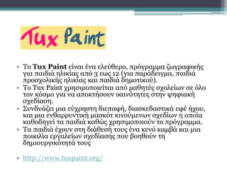 • Το Tux Paint είναι ένα ελεύθερο, πρόγραμμα ζωγραφικής
για παιδιά ηλικίας από 3 εως 12 (για παράδειγμα, παιδιά
προσχολικής ηλικίας και παιδιά δημοτικού).
• Το Tux Paint χρησιμοποιείται από μαθητές σχολείων σε όλο
τον κόσμο για να αποκτήσουν ικανότητες στην ψηφιακή
σχεδίαση.
• Συνδυάζει μια εύχρηστη διεπαφή, διασκεδαστικά εφέ ήχου,
και μια ενθαρρυντική μασκότ κινούμενων σχεδίων η οποία
καθοδηγεί τα παιδιά καθώς χρησιμοποιούν το πρόγραμμα.
• Τα παιδιά έχουν στη διάθεσή τους ένα κενό καμβά και μια
ποικιλία εργαλείων σχεδίασης που βοηθούν τη
δημιουργικότητά τους
• http://www.tuxpaint.org/
 