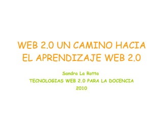 WEB 2.0 UN CAMINO HACIA EL APRENDIZAJE WEB 2.0 Sandra La Rotta  TECNOLOGIAS WEB 2.0 PARA LA DOCENCIA 2010 