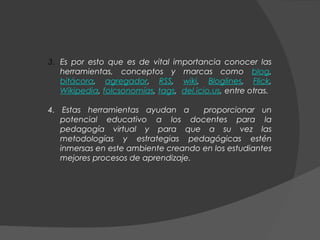3. Es por esto que es de vital importancia conocer las
   herramientas, conceptos y marcas como blog,
   bitácora, agregador, RSS, wiki, Bloglines, Flick,
   Wikipedia, folcsonomías, tags,  del.icio.us, entre otras.

4. Estas herramientas ayudan a       proporcionar un
   potencial educativo a los docentes para la
   pedagogía virtual y para que a su vez las
   metodologías y estrategias pedagógicas estén
   inmersas en este ambiente creando en los estudiantes
   mejores procesos de aprendizaje.
 