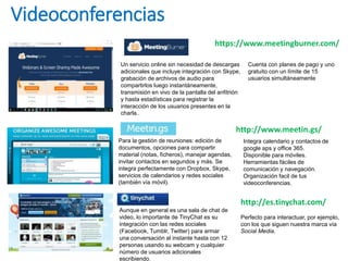 Videoconferencias
Un servicio online sin necesidad de descargas
adicionales que incluye integración con Skype,
grabación de archivos de audio para
compartirlos luego instantáneamente,
transmisión en vivo de la pantalla del anfitrión
y hasta estadísticas para registrar la
interacción de los usuarios presentes en la
charla..
Cuenta con planes de pago y uno
gratuito con un límite de 15
usuarios simultáneamente
https://www.meetingburner.com/
Para la gestión de reuniones: edición de
documentos, opciones para compartir
material (notas, ficheros), manejar agendas,
invitar contactos en segundos y más. Se
integra perfectamente con Dropbox, Skype,
servicios de calendarios y redes sociales
(también vía móvil).
http://www.meetin.gs/
Integra calendario y contactos de
google aps y office 365.
Disponible para móviles.
Herramientas fáciles de
comunicación y navegación.
Organización facil de tus
videoconferencias.
http://es.tinychat.com/
Aunque en general es una sala de chat de
video, lo importante de TinyChat es su
integración con las redes sociales
(Facebook, Tumblr, Twitter) para armar
una conversación al instante hasta con 12
personas usando su webcam y cualquier
número de usuarios adicionales
escribiendo.
Perfecto para interactuar, por ejemplo,
con los que siguen nuestra marca vía
Social Media.
 