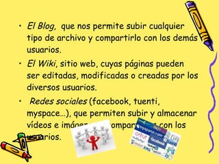 El Blog,   que nos permite subir cualquier tipo de archivo y compartirlo con los demás usuarios.  El Wiki , sitio web, cuyas páginas pueden ser editadas, modificadas o creadas por los diversos usuarios. Redes sociales  (facebook, tuenti, myspace…), que permiten subir y almacenar vídeos e imágenes y compartirlos con los usuarios. 