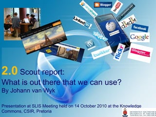 2.0 Scout report:
What is out there that we can use?
By Johann van Wyk

Presentation at SLIS Meeting held on 14 October 2010 at the Knowledge
Commons, CSIR, Pretoria
 