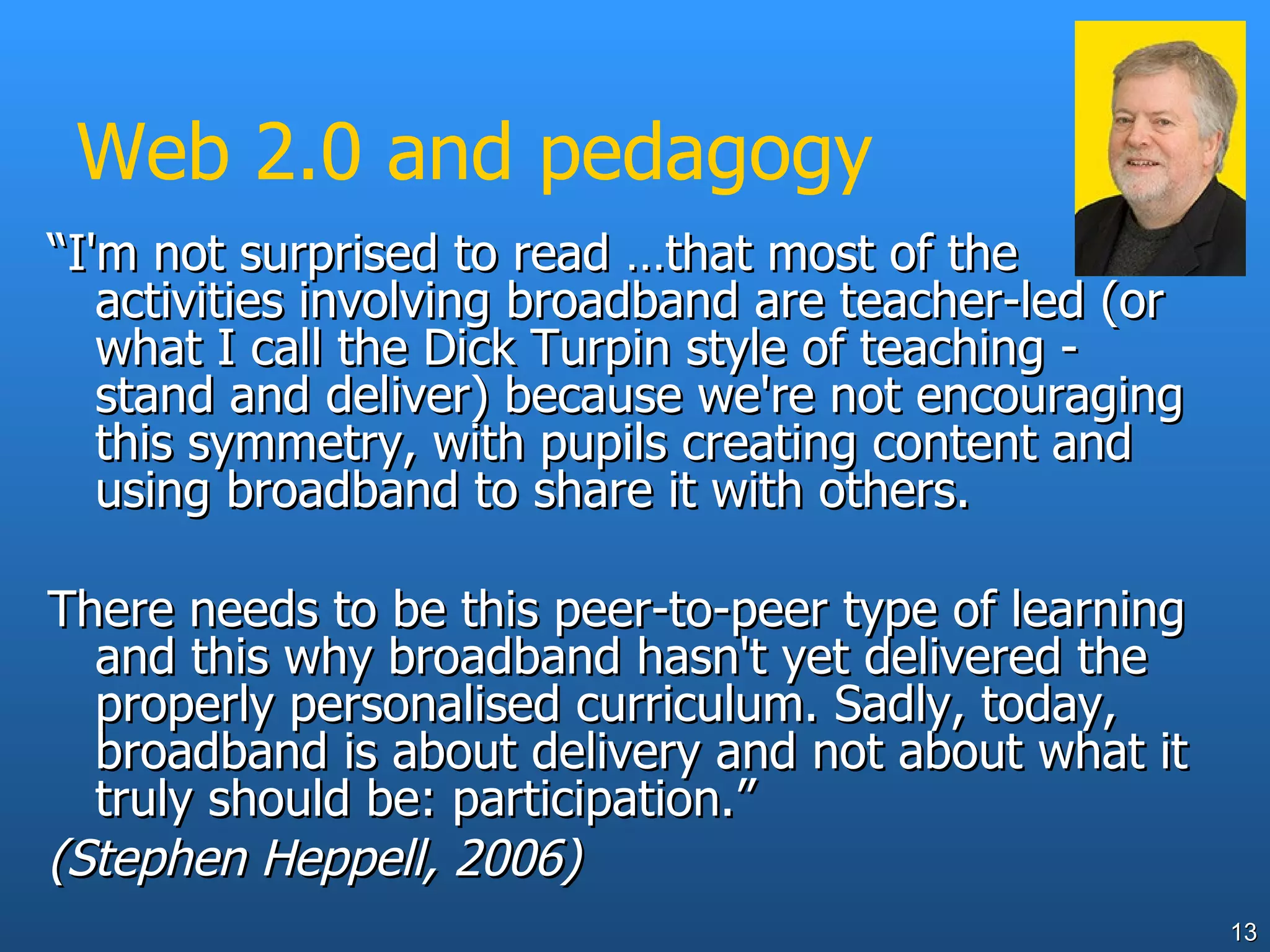 Web 2.0 and pedagogy “ I'm not surprised to read …that most of the activities involving broadband are teacher-led (or what I call the Dick Turpin style of teaching - stand and deliver) because we're not encouraging this symmetry, with pupils creating content and using broadband to share it with others.  There needs to be this peer-to-peer type of learning and this why broadband hasn't yet delivered the properly personalised curriculum. Sadly, today, broadband is about delivery and not about what it truly should be: participation.” (Stephen Heppell, 2006) 