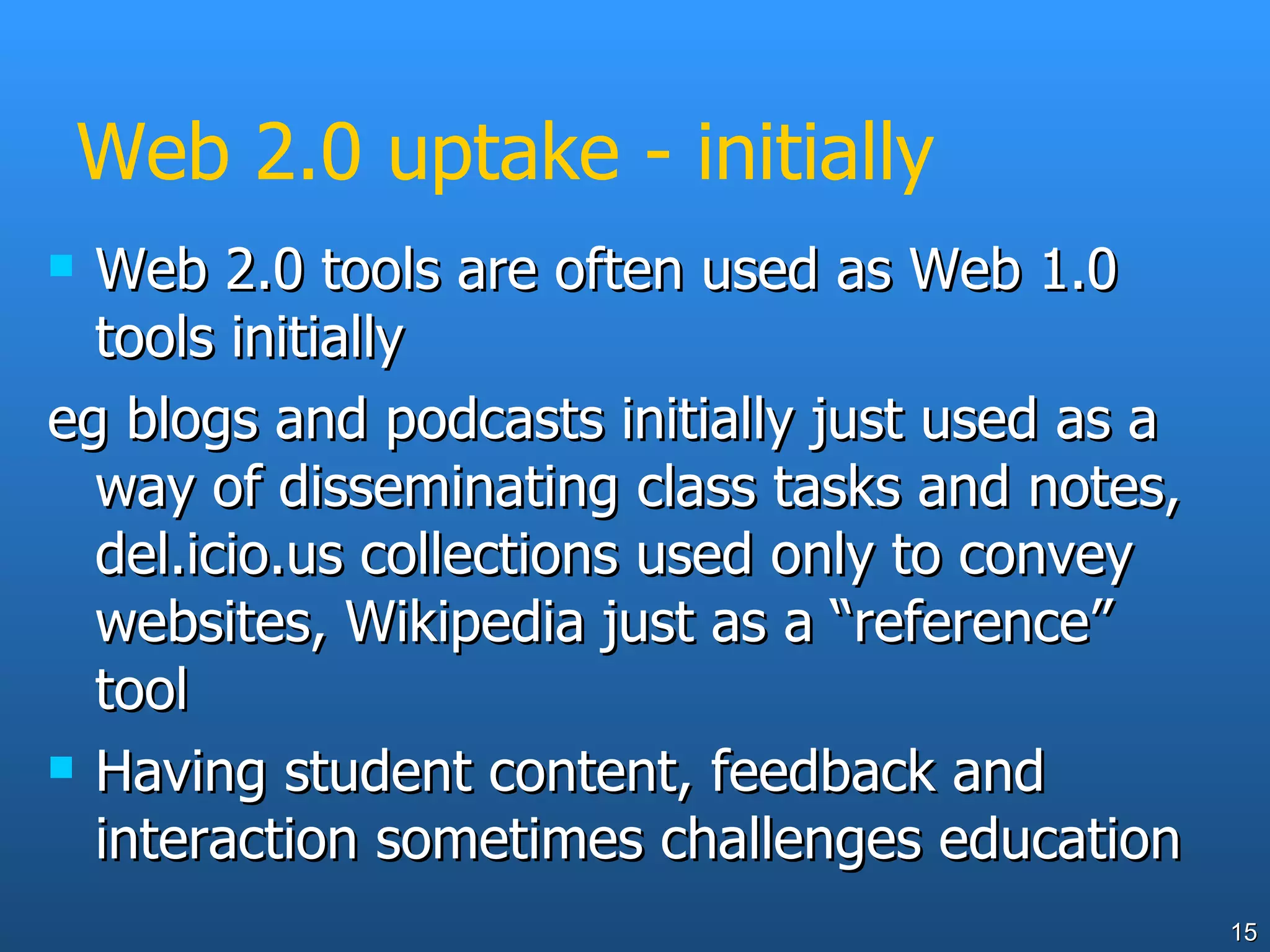 Web 2.0 uptake - initially Web 2.0 tools are often used as Web 1.0 tools initially eg blogs and podcasts initially just used as a way of disseminating class tasks and notes, del.icio.us collections used only to convey websites, Wikipedia just as a “reference” tool Having student content, feedback and interaction sometimes challenges education 