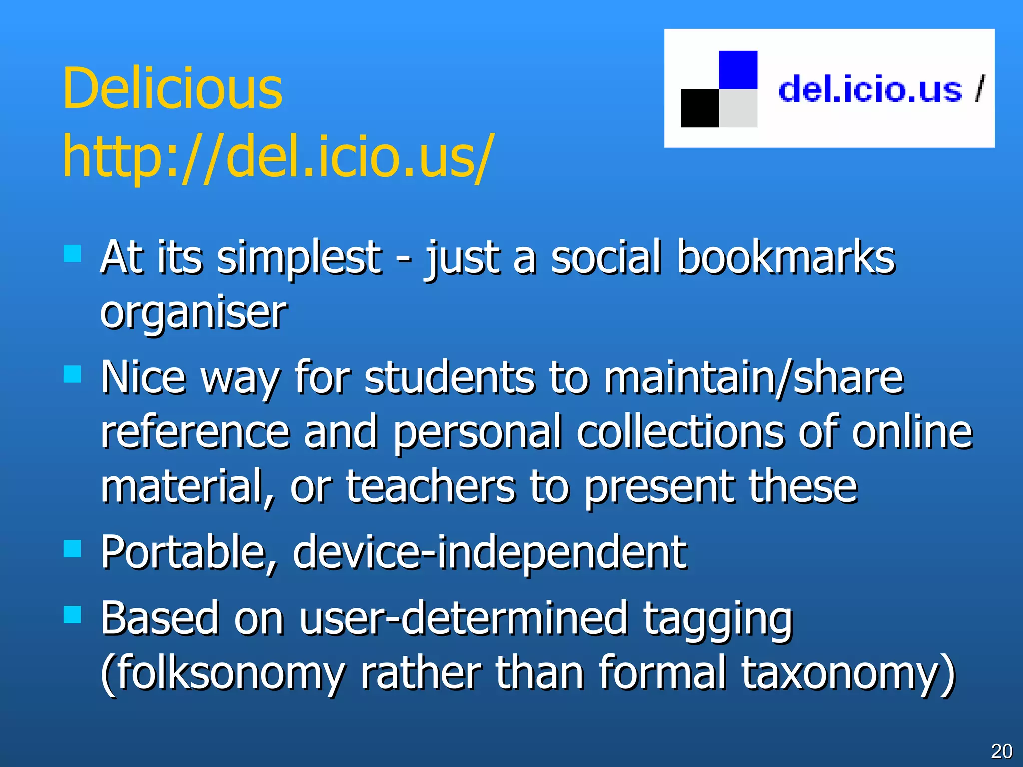 Delicious http://del.icio.us/ At its simplest - just a social bookmarks organiser Nice way for students to maintain/share reference and personal collections of online material, or teachers to present these Portable, device-independent Based on user-determined tagging (folksonomy rather than formal taxonomy) 