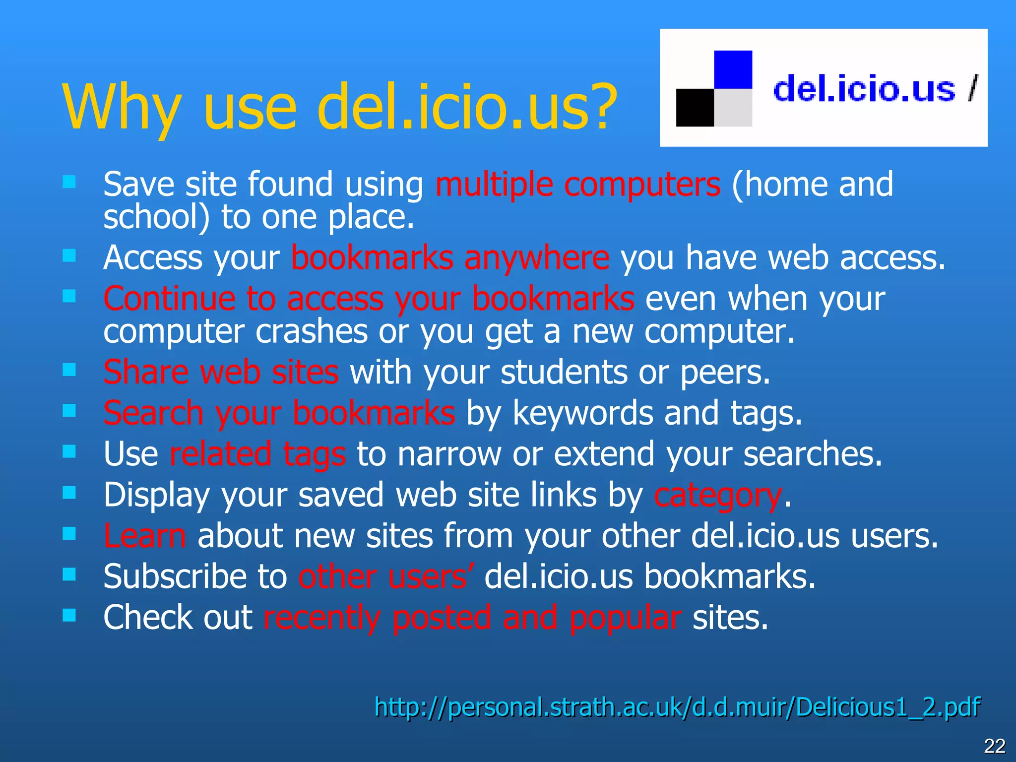 Why use del.icio.us? Save site found using  multiple computers  (home and school) to one place. Access your  bookmarks anywhere  you have web access. Continue to access your bookmarks  even when your computer crashes or you get a new computer. Share   web sites  with your students or peers. Search your bookmarks  by keywords and tags. Use  related tags  to narrow or extend your searches. Display your saved web site links by  category . Learn  about new sites from your other del.icio.us users. Subscribe to  other users’  del.icio.us bookmarks. Check out  recently posted and popular  sites. http://personal.strath.ac.uk/d.d.muir/Delicious1_2.pdf 
