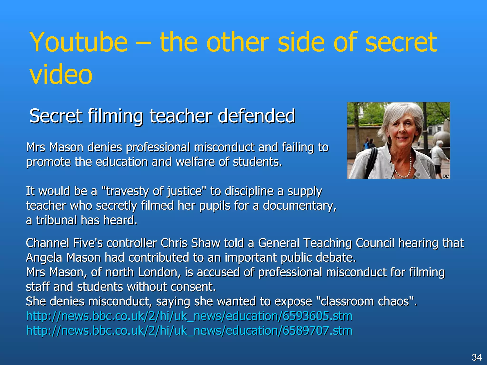 Youtube – the other side of secret video Secret filming teacher defended  Channel Five's controller Chris Shaw told a General Teaching Council hearing that Angela Mason had contributed to an important public debate.  Mrs Mason, of north London, is accused of professional misconduct for filming staff and students without consent.  She denies misconduct, saying she wanted to expose "classroom chaos".  http://news.bbc.co.uk/2/hi/uk_news/education/6593605.stm http://news.bbc.co.uk/2/hi/uk_news/education/6589707.stm   Mrs Mason denies professional misconduct and failing to promote the education and welfare of students.  It would be a "travesty of justice" to discipline a supply teacher who secretly filmed her pupils for a documentary, a tribunal has heard.  