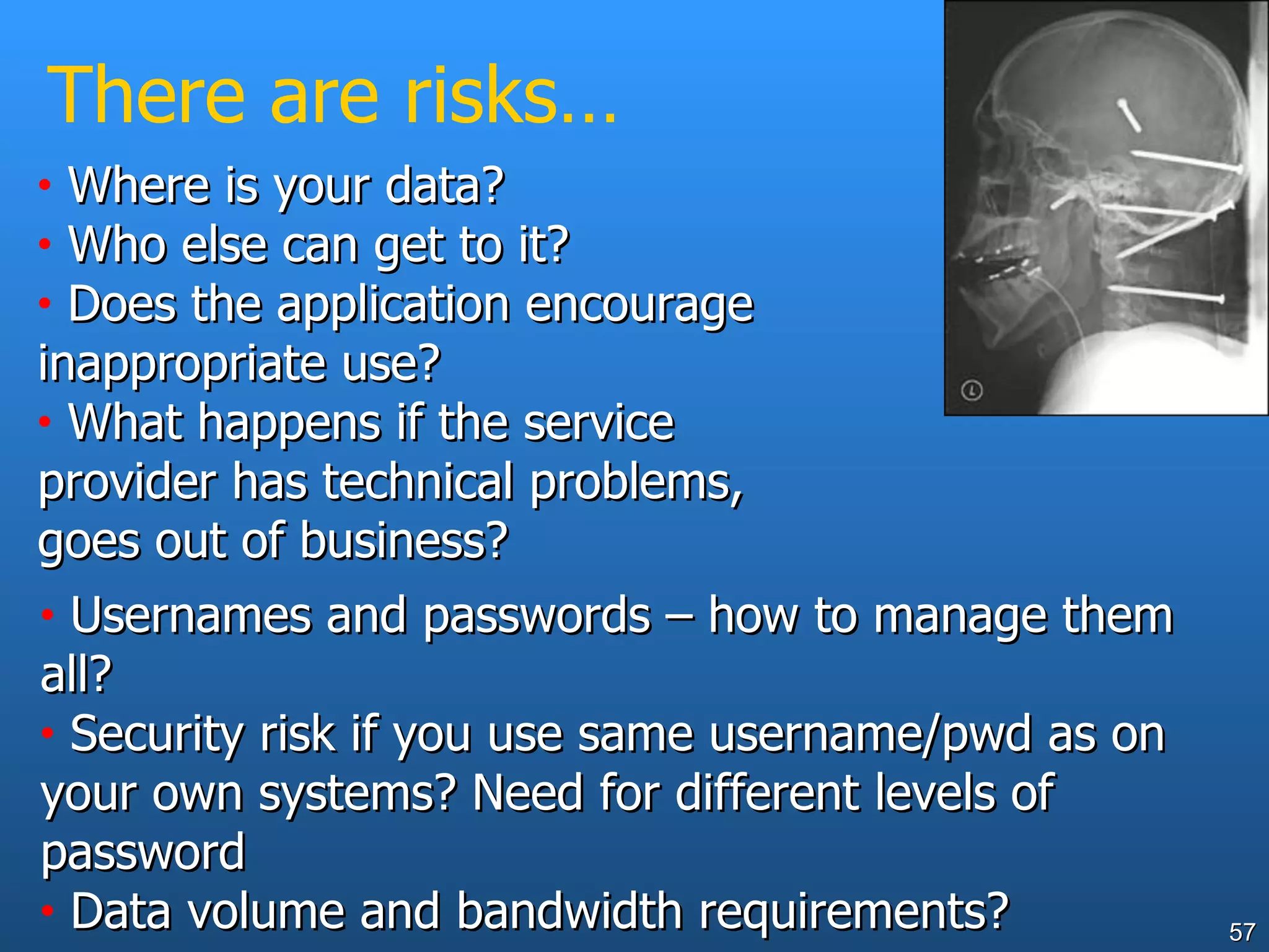 There are risks… Where is your data? Who else can get to it? Does the application encourage inappropriate use? What happens if the service provider has technical problems, goes out of business? Usernames and passwords – how to manage them all? Security risk if you use same username/pwd as on your own systems? Need for different levels of password Data volume and bandwidth requirements? 