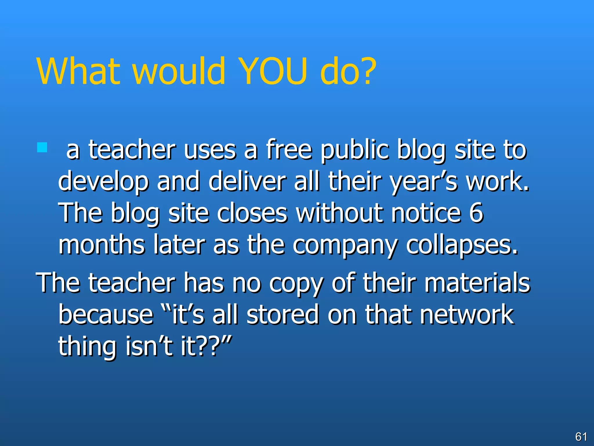 What would YOU do? a teacher uses a free public blog site to develop and deliver all their year’s work. The blog site closes without notice 6 months later as the company collapses.  The teacher has no copy of their materials because “it’s all stored on that network thing isn’t it??” 