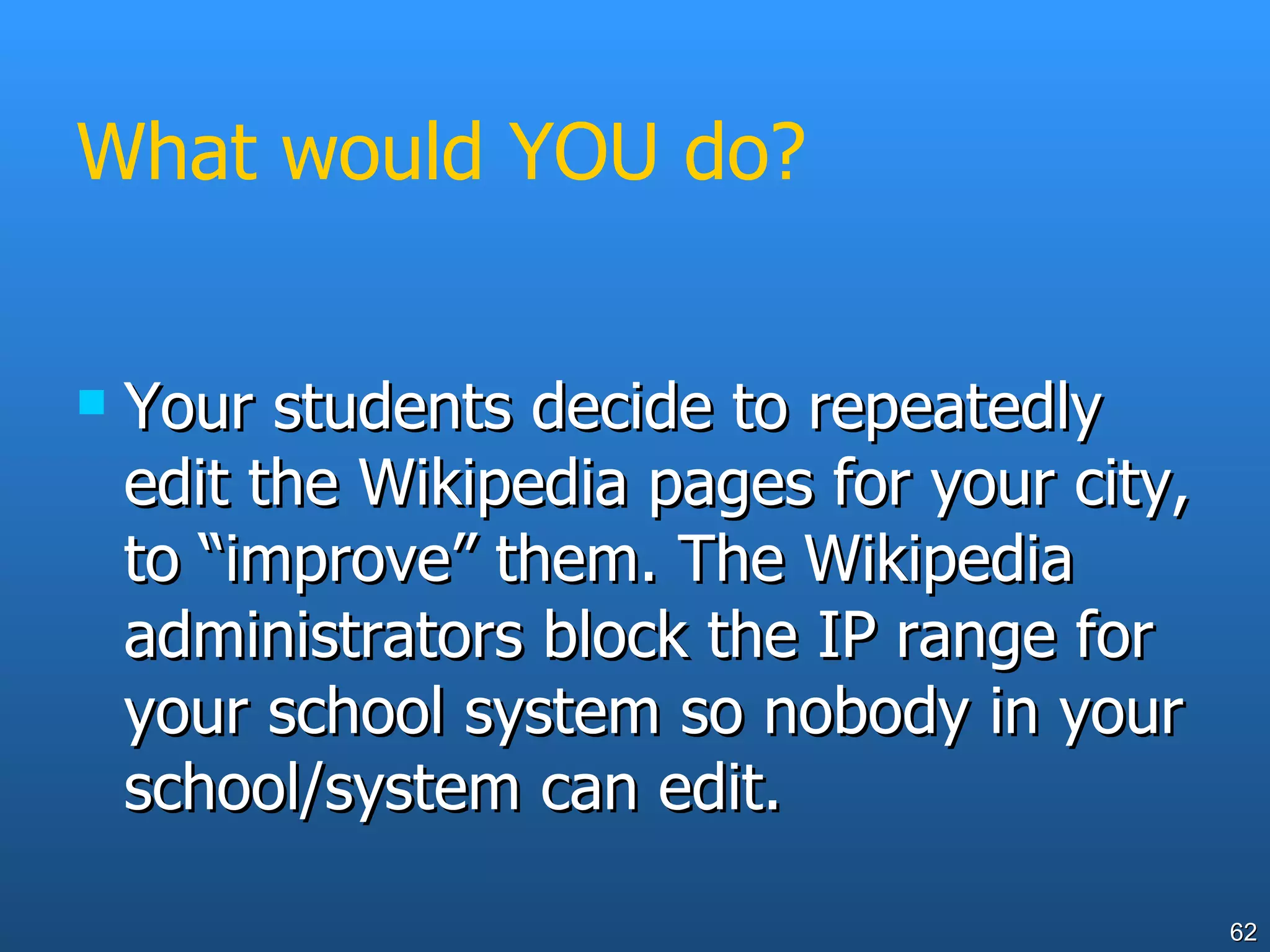 What would YOU do? Your students decide to repeatedly edit the Wikipedia pages for your city, to “improve” them. The Wikipedia administrators block the IP range for your school system so nobody in your school/system can edit. 