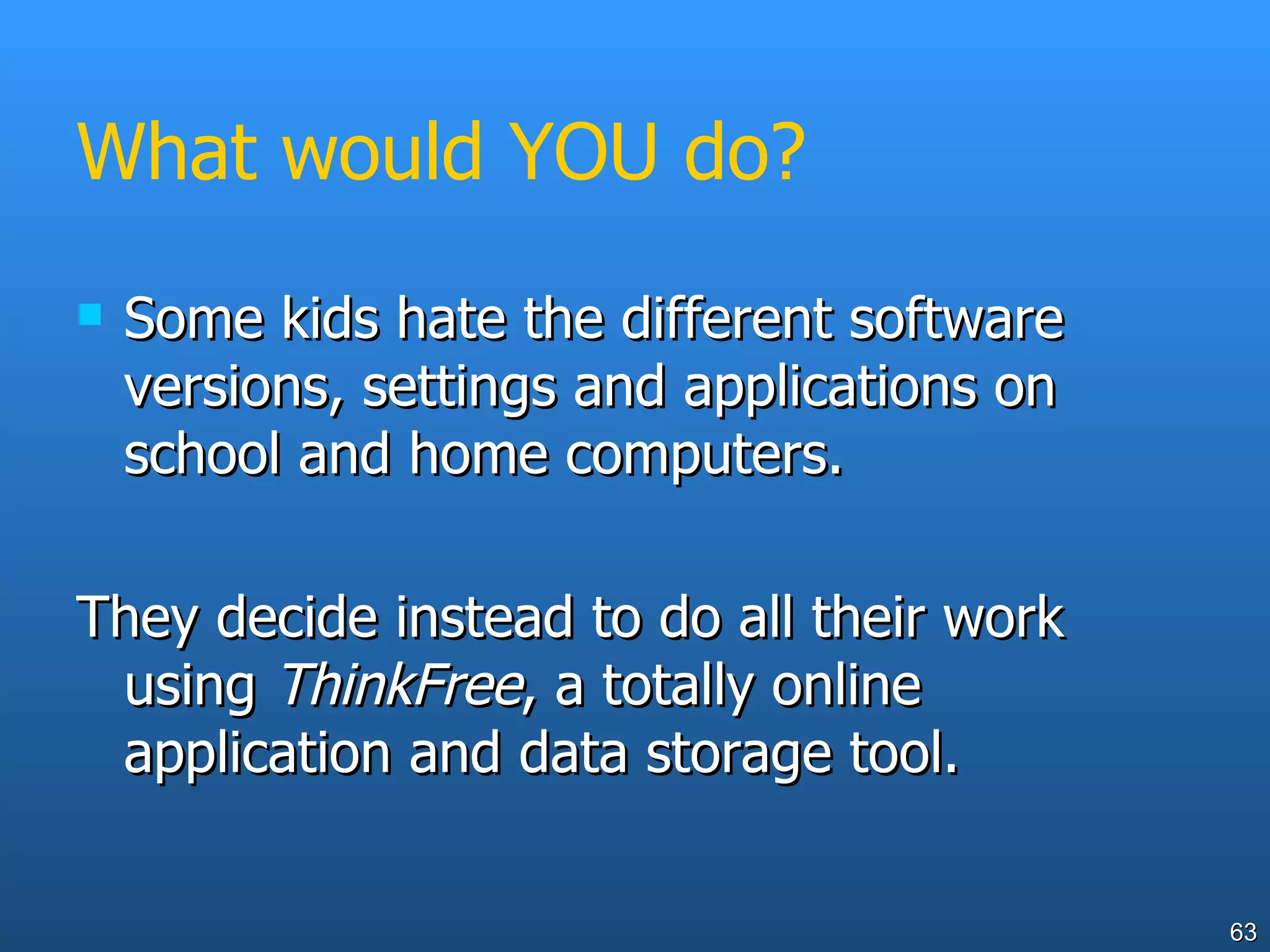 What would YOU do? Some kids hate the different software versions, settings and applications on school and home computers.  They decide instead to do all their work using  ThinkFree , a totally online application and data storage tool. 