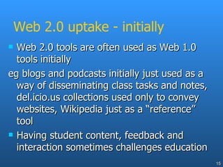 Web 2.0 uptake - initially Web 2.0 tools are often used as Web 1.0 tools initially eg blogs and podcasts initially just used as a way of disseminating class tasks and notes, del.icio.us collections used only to convey websites, Wikipedia just as a “reference” tool Having student content, feedback and interaction sometimes challenges education 