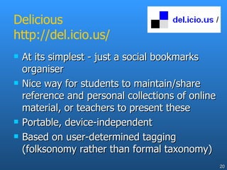 Delicious http://del.icio.us/ At its simplest - just a social bookmarks organiser Nice way for students to maintain/share reference and personal collections of online material, or teachers to present these Portable, device-independent Based on user-determined tagging (folksonomy rather than formal taxonomy) 