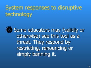 System responses to disruptive technology Some educators may (validly or otherwise) see this tool as a threat. They respond by restricting, renouncing or simply banning it. 