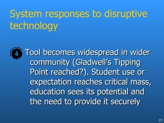 System responses to disruptive technology Tool becomes widespread in wider community (Gladwell’s Tipping Point reached?). Student use or expectation reaches critical mass, education sees its potential and the need to provide it securely 