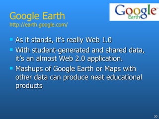 Google Earth http://earth.google.com/ As it stands, it’s really Web 1.0 With student-generated and shared data, it’s an almost Web 2.0 application. Mashups of Google Earth or Maps with other data can produce neat educational products  