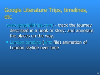 Google Literature Trips, timelines, etc www.googlelittrips.com/  - track the journey described in a book or story, and annotate the places on the way. London timeline  ( kmz  file) animation of London skyline over time 