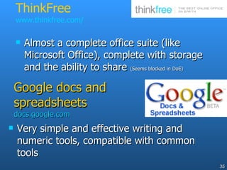 ThinkFree  www.thinkfree.com/ Very simple and effective writing and numeric tools, compatible with common tools  Google docs and spreadsheets docs.google.com Almost a complete office suite (like Microsoft Office), complete with storage and the ability to share  (Seems blocked in DoE)   