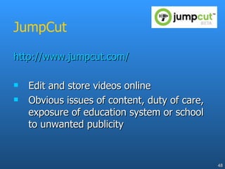 JumpCut http://www.jumpcut.com/ Edit and store videos online Obvious issues of content, duty of care, exposure of education system or school to unwanted publicity 
